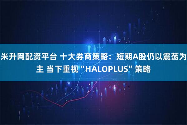 米升网配资平台 十大券商策略：短期A股仍以震荡为主 当下重视“HALOPLUS”策略