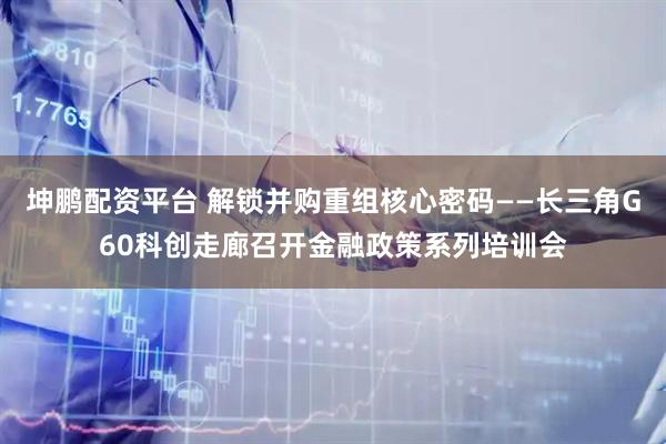 坤鹏配资平台 解锁并购重组核心密码——长三角G60科创走廊召开金融政策系列培训会