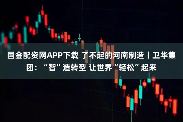 国金配资网APP下载 了不起的河南制造丨卫华集团：“智”造转型 让世界“轻松”起来