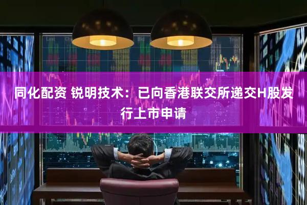 同化配资 锐明技术：已向香港联交所递交H股发行上市申请