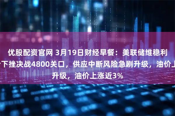 优股配资官网 3月19日财经早餐：美联储维稳利率，金价下挫决战4800关口，供应中断风险急剧升级，油价上涨近3%