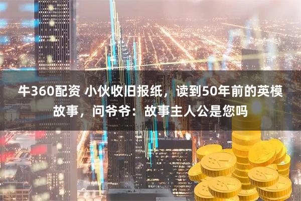 牛360配资 小伙收旧报纸，读到50年前的英模故事，问爷爷：故事主人公是您吗