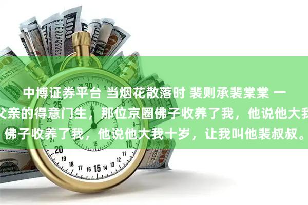中博证券平台 当烟花散落时 裴则承裴棠棠 一场火灾，我成了孤儿。父亲的得意门生，那位京圈佛子收养了我，他说他大我十岁，让我叫他裴叔叔。