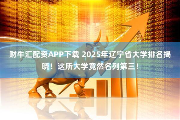 财牛汇配资APP下载 2025年辽宁省大学排名揭晓！这所大学竟然名列第三！