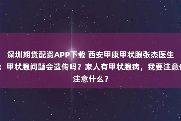 深圳期货配资APP下载 西安甲康甲状腺张杰医生科普：甲状腺问题会遗传吗？家人有甲状腺病，我要注意什么？