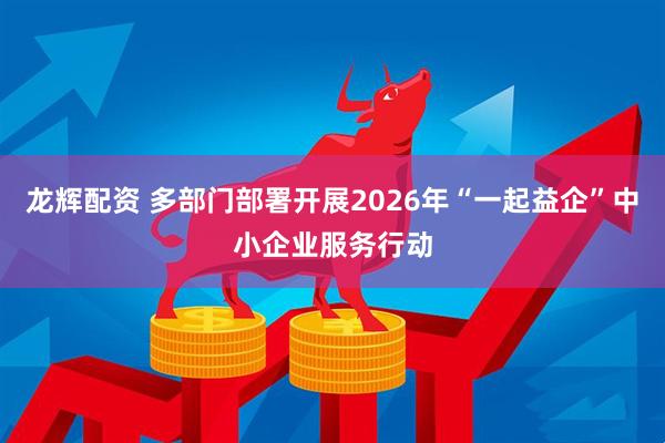 龙辉配资 多部门部署开展2026年“一起益企”中小企业服务行动