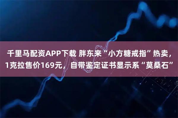 千里马配资APP下载 胖东来“小方糖戒指”热卖，1克拉售价169元，自带鉴定证书显示系“莫桑石”