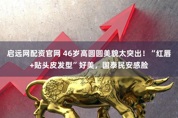 启远网配资官网 46岁高圆圆美貌太突出！“红唇+贴头皮发型”好美，国泰民安感脸