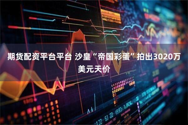 期货配资平台平台 沙皇“帝国彩蛋”拍出3020万美元天价