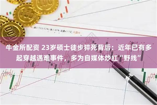 牛金所配资 23岁硕士徒步猝死背后：近年已有多起穿越遇难事件，多为自媒体炒红“野线”