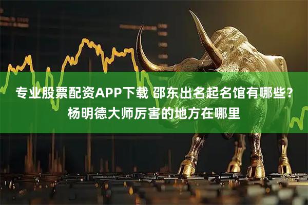 专业股票配资APP下载 邵东出名起名馆有哪些？杨明德大师厉害的地方在哪里