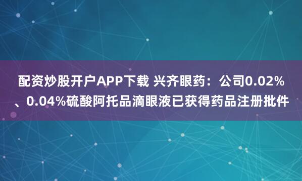 配资炒股开户APP下载 兴齐眼药：公司0.02%、0.04%硫酸阿托品滴眼液已获得药品注册批件