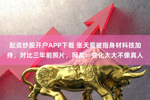 配资炒股开户APP下载 张天爱被指身材科技加持，对比三年前照片，网友：变化太大不像真人