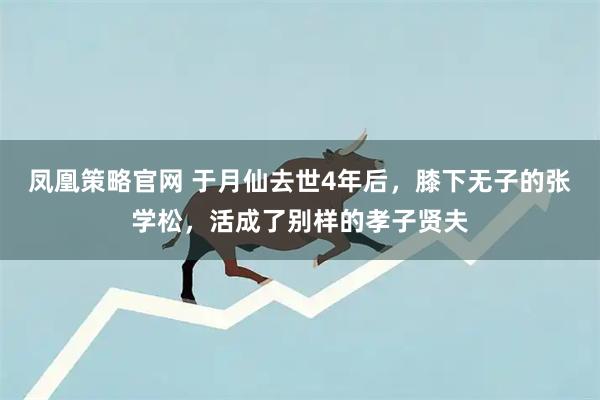 凤凰策略官网 于月仙去世4年后，膝下无子的张学松，活成了别样的孝子贤夫