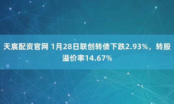 天宸配资官网 1月28日联创转债下跌2.93%，转股溢价率14.67%