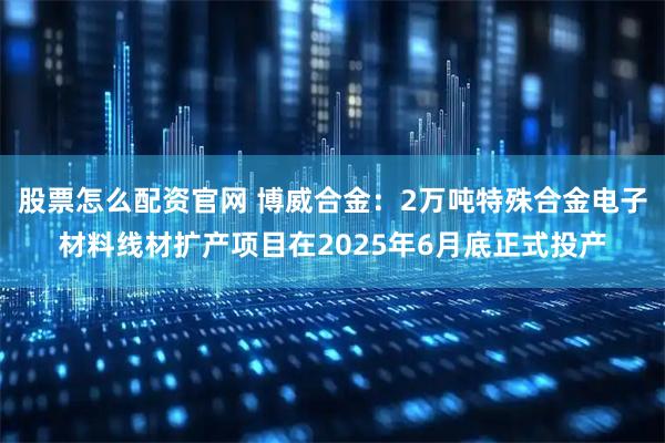 股票怎么配资官网 博威合金：2万吨特殊合金电子材料线材扩产项目在2025年6月底正式投产