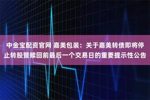 中金宝配资官网 嘉美包装：关于嘉美转债即将停止转股暨赎回前最后一个交易日的重要提示性公告