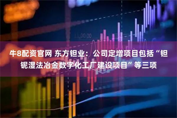 牛8配资官网 东方钽业：公司定增项目包括“钽铌湿法冶金数字化工厂建设项目”等三项