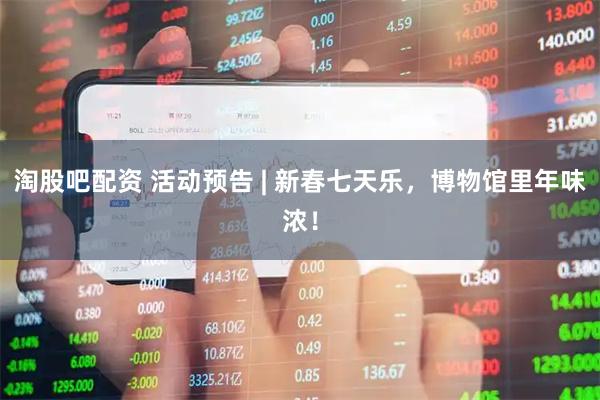 淘股吧配资 活动预告 | 新春七天乐，博物馆里年味浓！