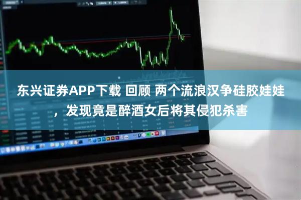 东兴证券APP下载 回顾 两个流浪汉争硅胶娃娃，发现竟是醉酒女后将其侵犯杀害