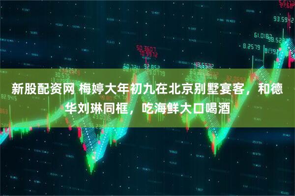 新股配资网 梅婷大年初九在北京别墅宴客，和德华刘琳同框，吃海鲜大口喝酒