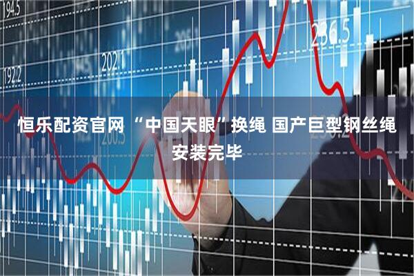 恒乐配资官网 “中国天眼”换绳 国产巨型钢丝绳安装完毕