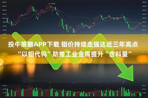 投牛策略APP下载 钼价持续走强达近三年高点 “以钼代钨”助推工业金属提升“含科量”