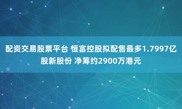 配资交易股票平台 恒富控股拟配售最多1.7997亿股新股份 净筹约2900万港元