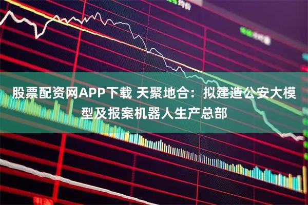 股票配资网APP下载 天聚地合：拟建造公安大模型及报案机器人生产总部